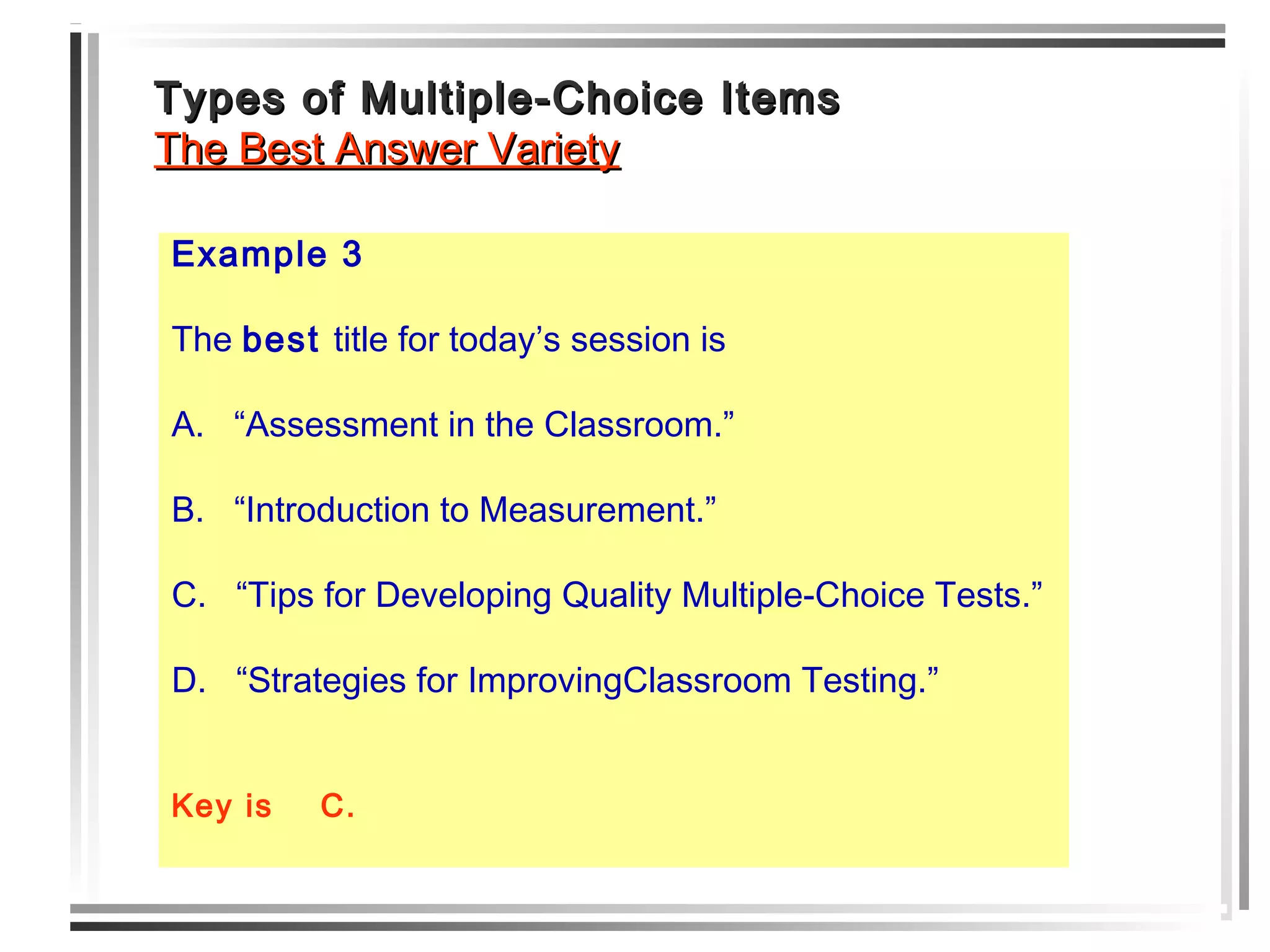 Types of Multiple-Choice ItemsTypes of Multiple-Choice Items
The Best Answer VarietyThe Best Answer Variety
Example 3
The best title for today’s session is
A. “Assessment in the Classroom.”
B. “Introduction to Measurement.”
C. “Tips for Developing Quality Multiple-Choice Tests.”
D. “Strategies for ImprovingClassroom Testing.”
Key is C.
 