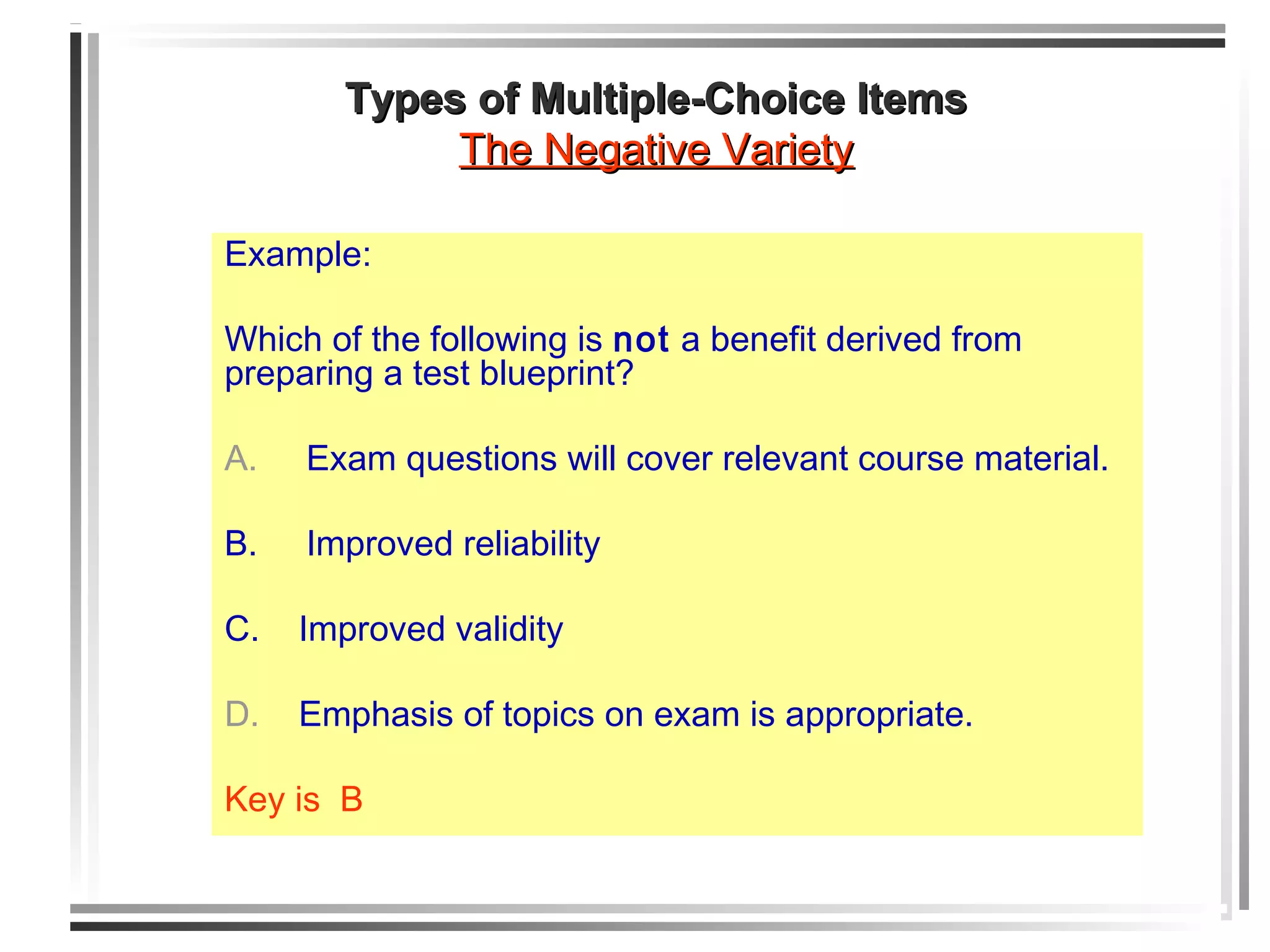 Example:
Which of the following is not a benefit derived from
preparing a test blueprint?
A. Exam questions will cover relevant course material.
B. Improved reliability
C. Improved validity
D. Emphasis of topics on exam is appropriate.
Key is B
Types of Multiple-Choice ItemsTypes of Multiple-Choice Items
The Negative VarietyThe Negative Variety
 