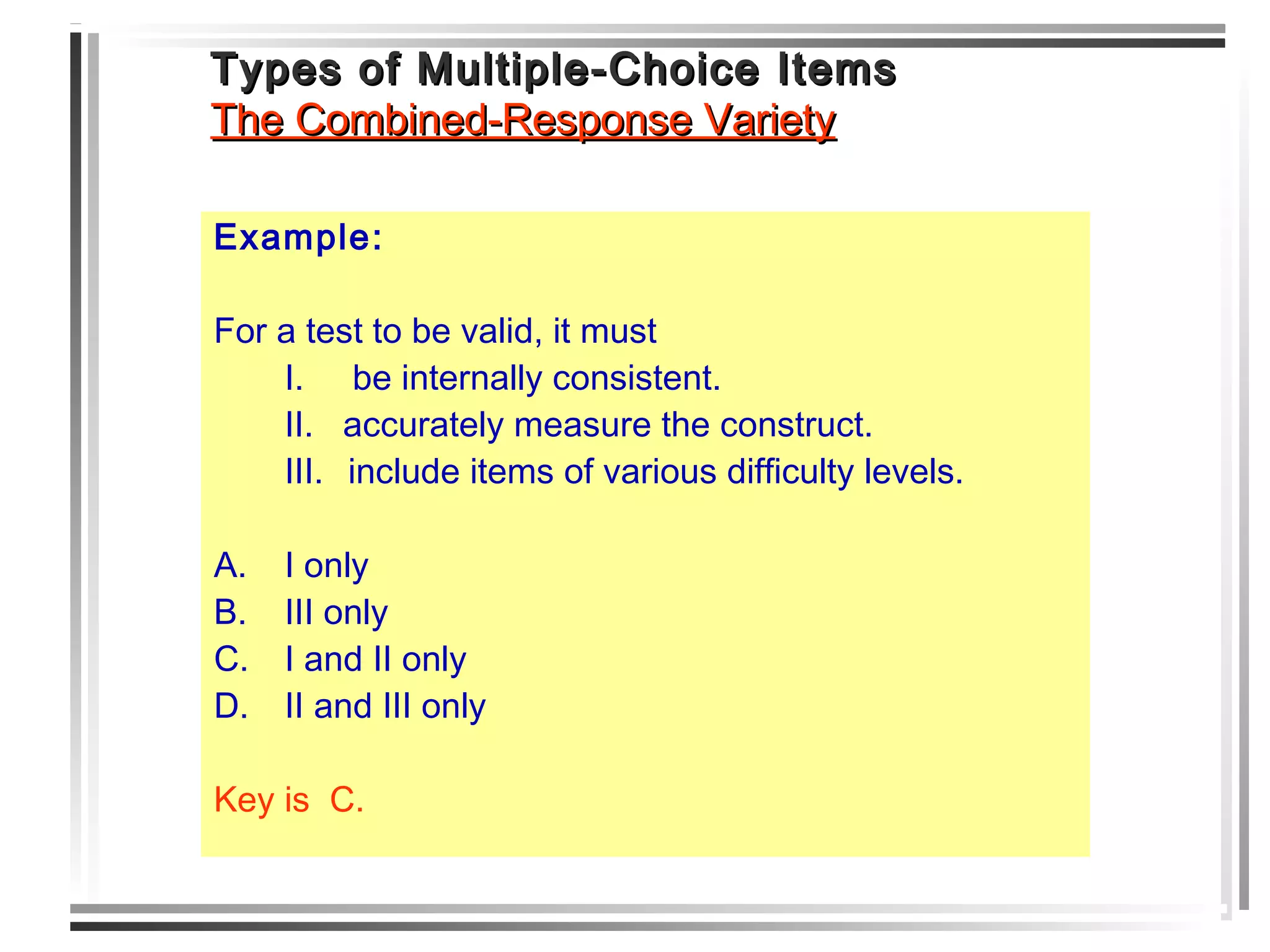 Types of Multiple-Choice ItemsTypes of Multiple-Choice Items
The Combined-Response VarietyThe Combined-Response Variety
Example:
For a test to be valid, it must
I. be internally consistent.
II. accurately measure the construct.
III. include items of various difficulty levels.
A. I only
B. III only
C. I and II only
D. II and III only
Key is C.
 