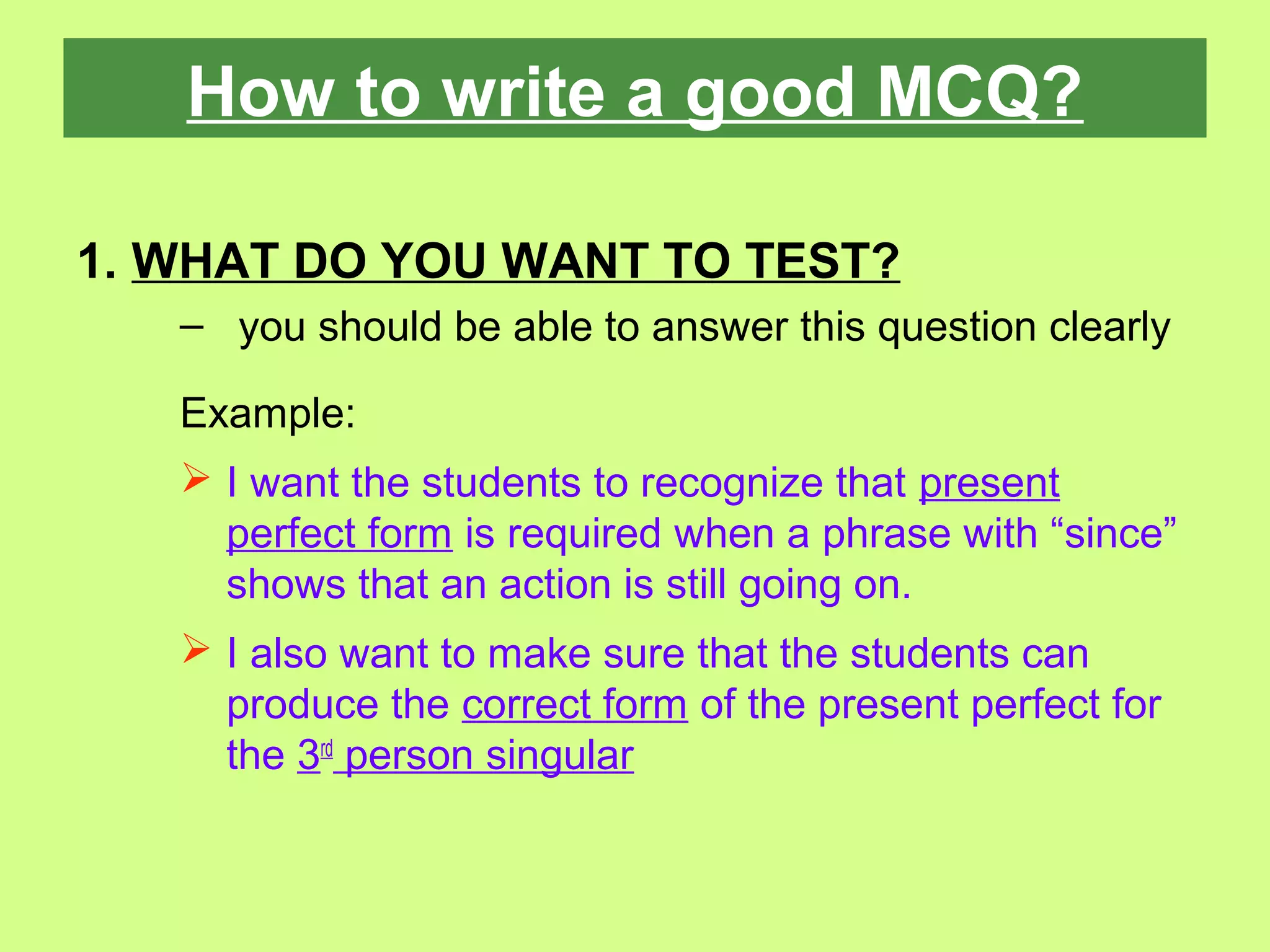 How to write a good MCQ?
1. WHAT DO YOU WANT TO TEST?
– you should be able to answer this question clearly
Example:
 I want the students to recognize that present
perfect form is required when a phrase with “since”
shows that an action is still going on.
 I also want to make sure that the students can
produce the correct form of the present perfect for
the 3rd
person singular
 