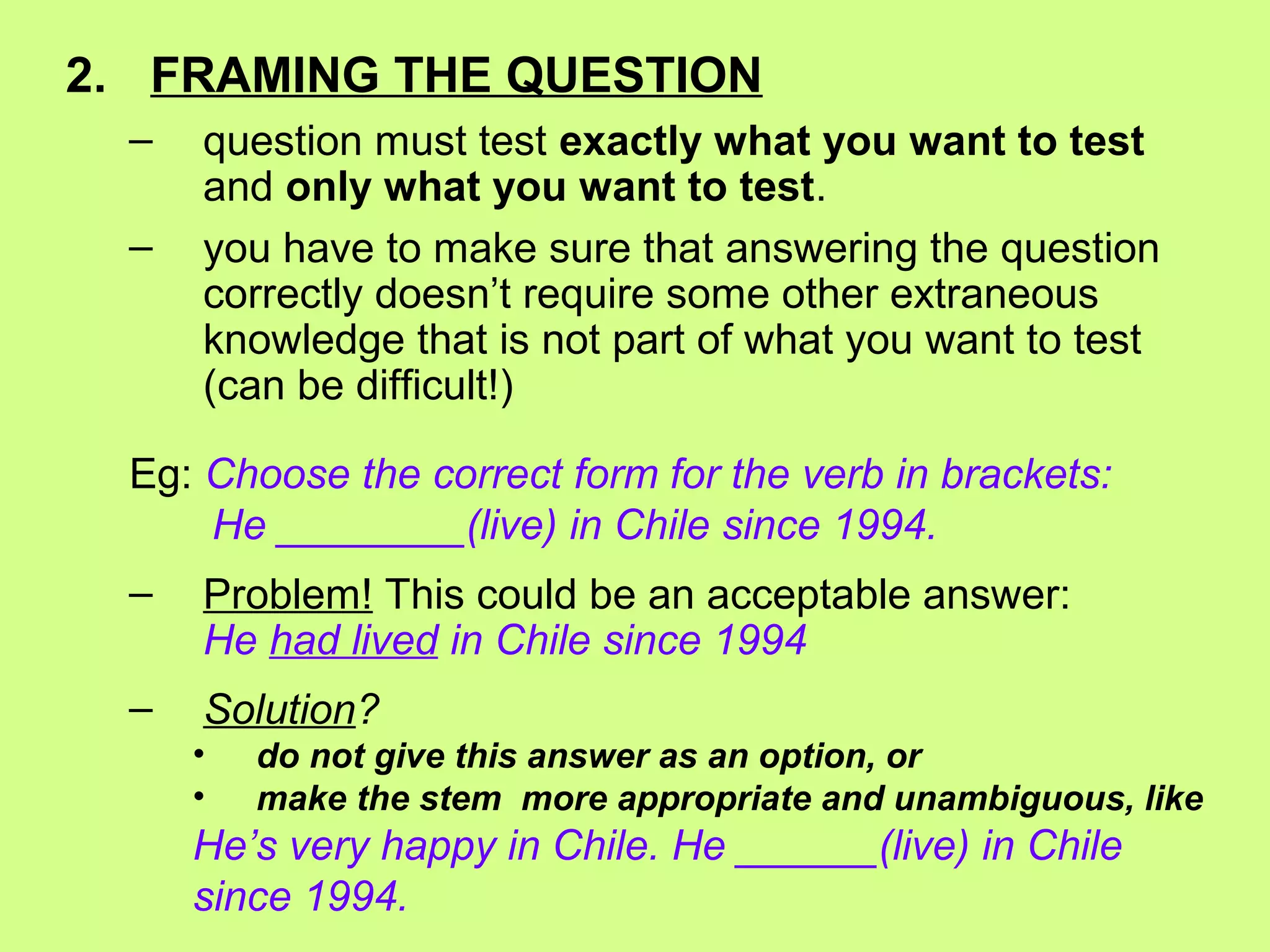 2. FRAMING THE QUESTION
– question must test exactly what you want to test
and only what you want to test.
– you have to make sure that answering the question
correctly doesn’t require some other extraneous
knowledge that is not part of what you want to test
(can be difficult!)
Eg: Choose the correct form for the verb in brackets:
He ________(live) in Chile since 1994.
– Problem! This could be an acceptable answer:
He had lived in Chile since 1994
– Solution?
• do not give this answer as an option, or
• make the stem more appropriate and unambiguous, like
He’s very happy in Chile. He ______(live) in Chile
since 1994.
 