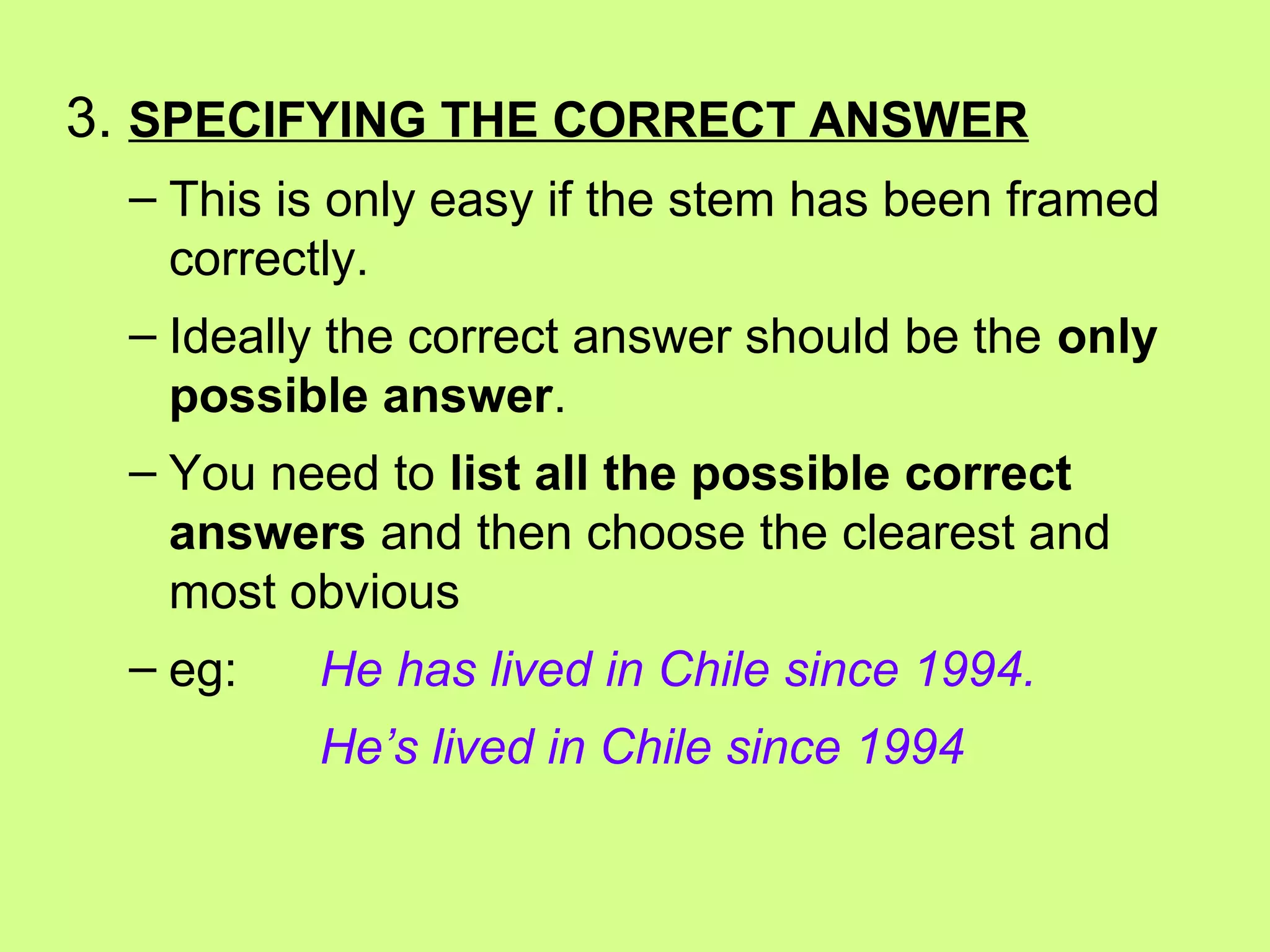 3. SPECIFYING THE CORRECT ANSWER
– This is only easy if the stem has been framed
correctly.
– Ideally the correct answer should be the only
possible answer.
– You need to list all the possible correct
answers and then choose the clearest and
most obvious
– eg: He has lived in Chile since 1994.
He’s lived in Chile since 1994
 