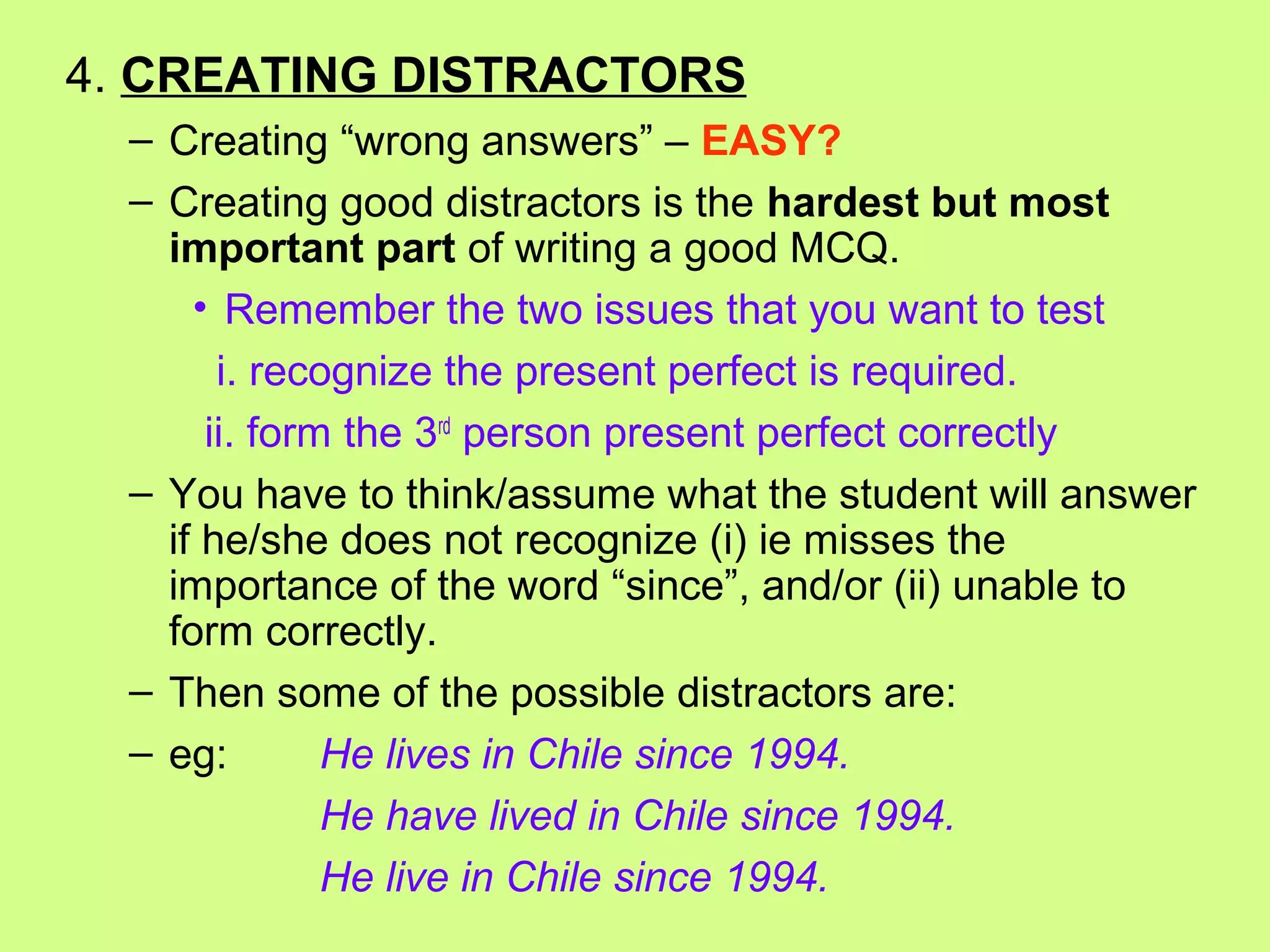 4. CREATING DISTRACTORS
– Creating “wrong answers” – EASY?
– Creating good distractors is the hardest but most
important part of writing a good MCQ.
• Remember the two issues that you want to test
i. recognize the present perfect is required.
ii. form the 3rd
person present perfect correctly
– You have to think/assume what the student will answer
if he/she does not recognize (i) ie misses the
importance of the word “since”, and/or (ii) unable to
form correctly.
– Then some of the possible distractors are:
– eg: He lives in Chile since 1994.
He have lived in Chile since 1994.
He live in Chile since 1994.
 