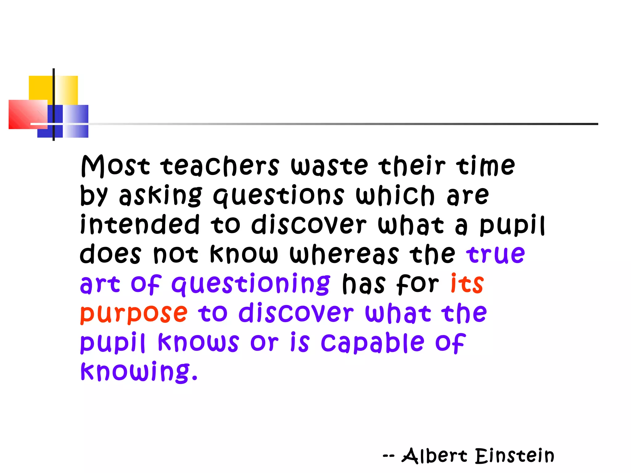 Most teachers waste their time
by asking questions which are
intended to discover what a pupil
does not know whereas the true
art of questioning has for its
purpose to discover what the
pupil knows or is capable of
knowing.
-- Albert Einstein
 
