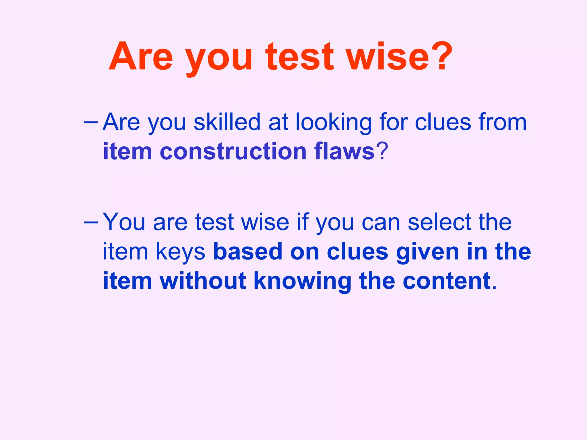 Are you test wise?
– Are you skilled at looking for clues from
item construction flaws?
– You are test wise if you can select the
item keys based on clues given in the
item without knowing the content.
 