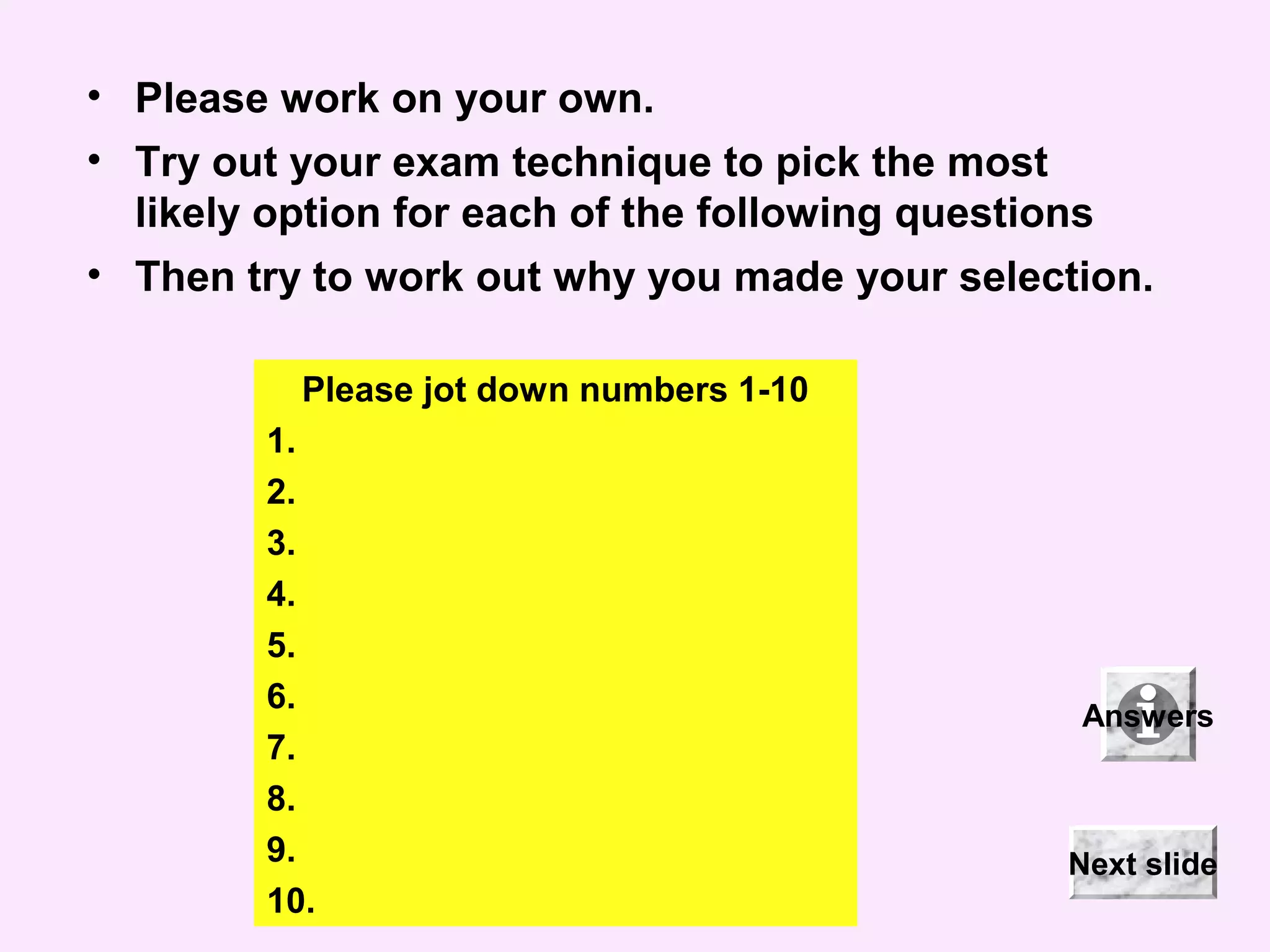 • Please work on your own.
• Try out your exam technique to pick the most
likely option for each of the following questions
• Then try to work out why you made your selection.
Please jot down numbers 1-10
1.
2.
3.
4.
5.
6.
7.
8.
9.
10.
Answers
Next slide
 