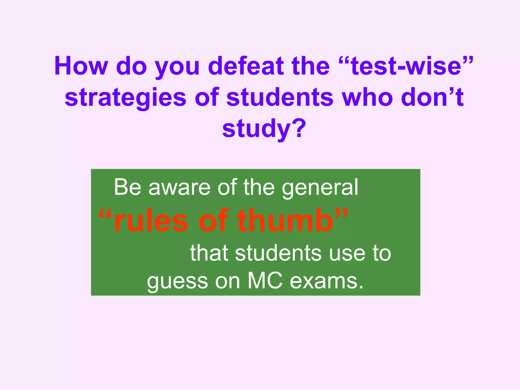 How do you defeat the “test-wise”
strategies of students who don’t
study?
Be aware of the general
“rules of thumb”
that students use to
guess on MC exams.
 