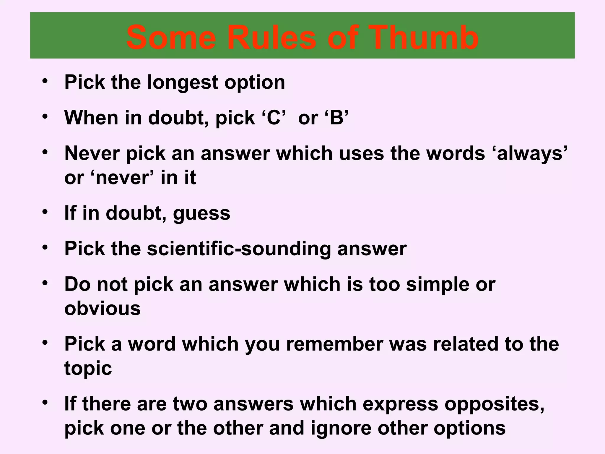 Some Rules of Thumb
• Pick the longest option
• When in doubt, pick ‘C’ or ‘B’
• Never pick an answer which uses the words ‘always’
or ‘never’ in it
• If in doubt, guess
• Pick the scientific-sounding answer
• Do not pick an answer which is too simple or
obvious
• Pick a word which you remember was related to the
topic
• If there are two answers which express opposites,
pick one or the other and ignore other options
 