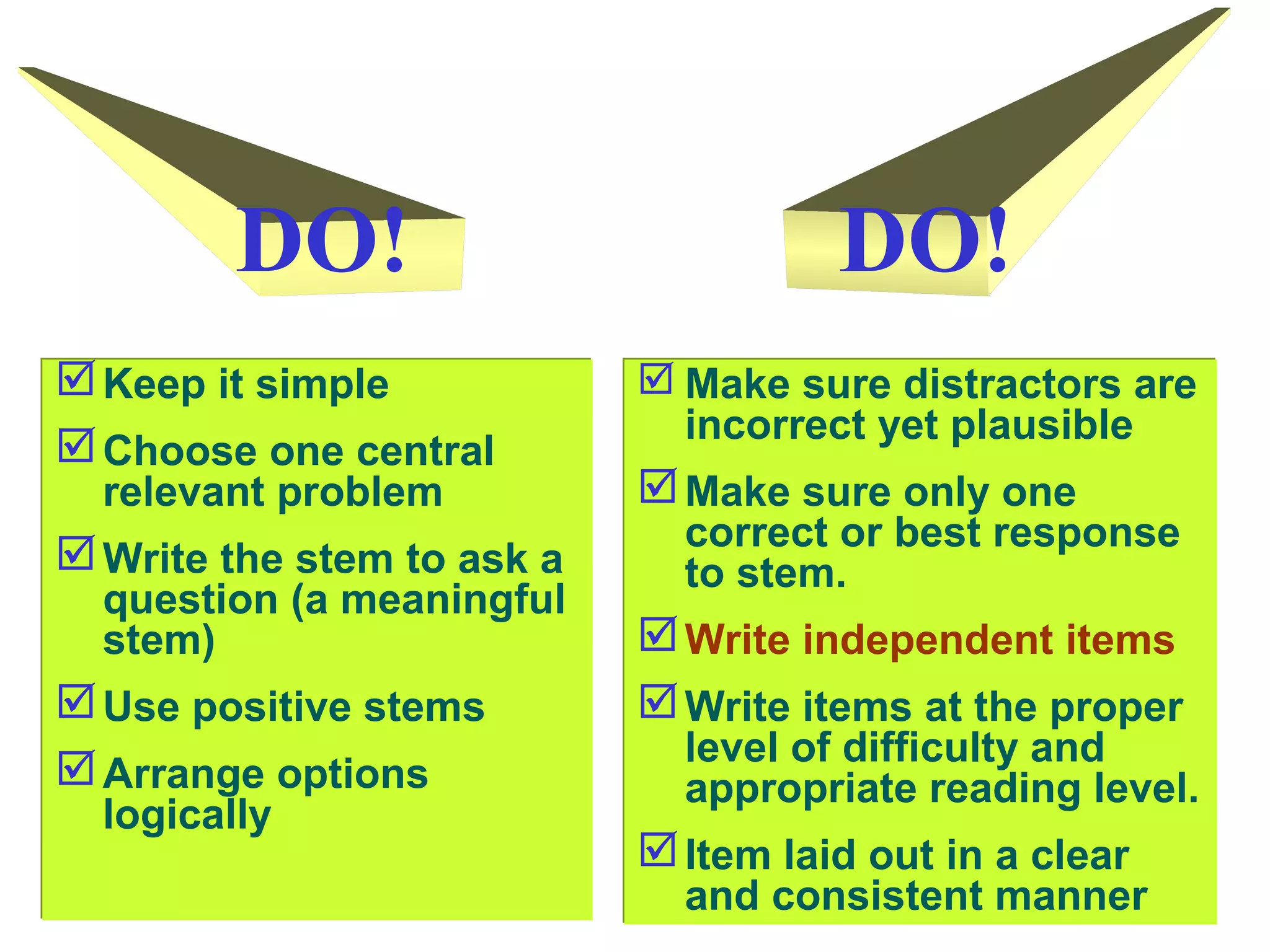 WRITING MCQ
Keep it simple
Choose one central
relevant problem
Write the stem to ask a
question (a meaningful
stem)
Use positive stems
Arrange options
logically
Keep it simple
Choose one central
relevant problem
Write the stem to ask a
question (a meaningful
stem)
Use positive stems
Arrange options
logically
 Make sure distractors are
incorrect yet plausible
Make sure only one
correct or best response
to stem.
Write independent items
Write items at the proper
level of difficulty and
appropriate reading level.
Item laid out in a clear
and consistent manner
 Make sure distractors are
incorrect yet plausible
Make sure only one
correct or best response
to stem.
Write independent items
Write items at the proper
level of difficulty and
appropriate reading level.
Item laid out in a clear
and consistent manner
DO!DO!
 