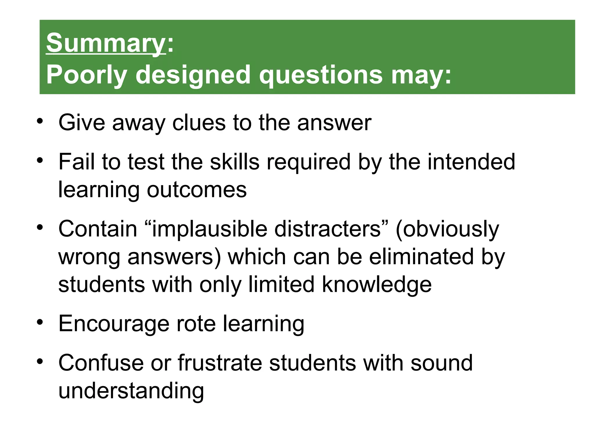 Summary:
Poorly designed questions may:
• Give away clues to the answer
• Fail to test the skills required by the intended
learning outcomes
• Contain “implausible distracters” (obviously
wrong answers) which can be eliminated by
students with only limited knowledge
• Encourage rote learning
• Confuse or frustrate students with sound
understanding
 
