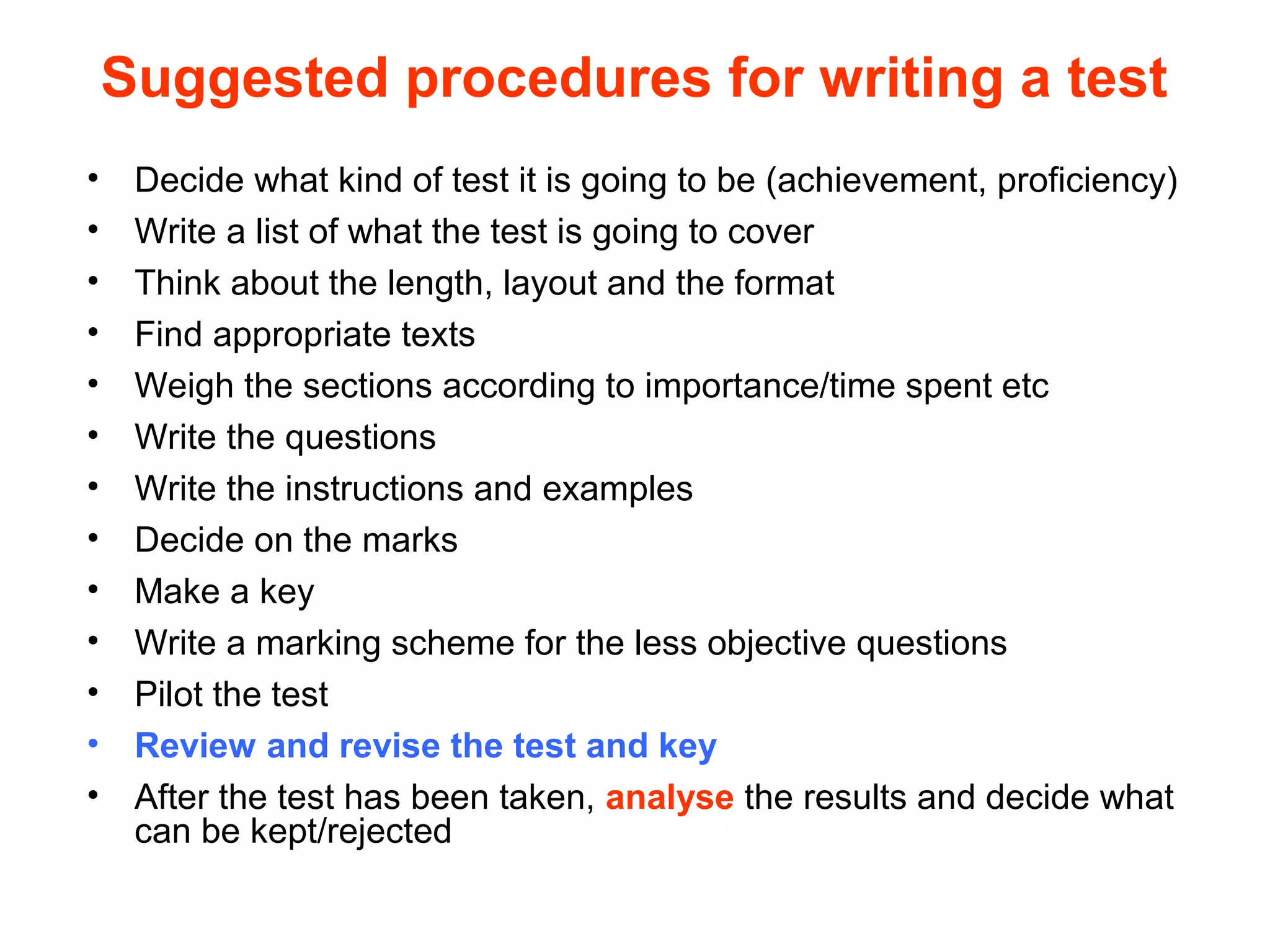 Suggested procedures for writing a test
• Decide what kind of test it is going to be (achievement, proficiency)
• Write a list of what the test is going to cover
• Think about the length, layout and the format
• Find appropriate texts
• Weigh the sections according to importance/time spent etc
• Write the questions
• Write the instructions and examples
• Decide on the marks
• Make a key
• Write a marking scheme for the less objective questions
• Pilot the test
• Review and revise the test and key
• After the test has been taken, analyse the results and decide what
can be kept/rejected
 