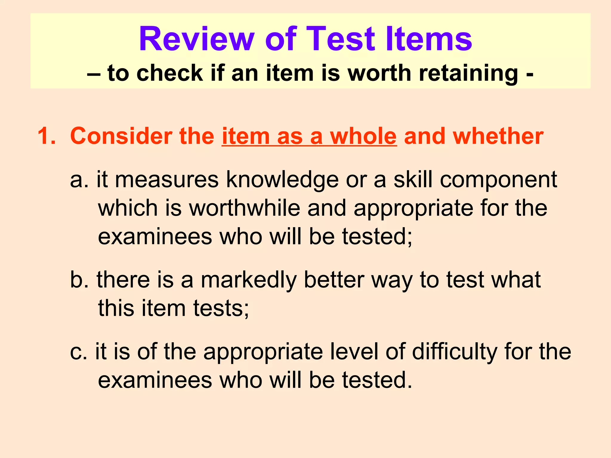 Review of Test Items
– to check if an item is worth retaining -
1. Consider the item as a whole and whether
a. it measures knowledge or a skill component
which is worthwhile and appropriate for the
examinees who will be tested;
b. there is a markedly better way to test what
this item tests;
c. it is of the appropriate level of difficulty for the
examinees who will be tested.
 