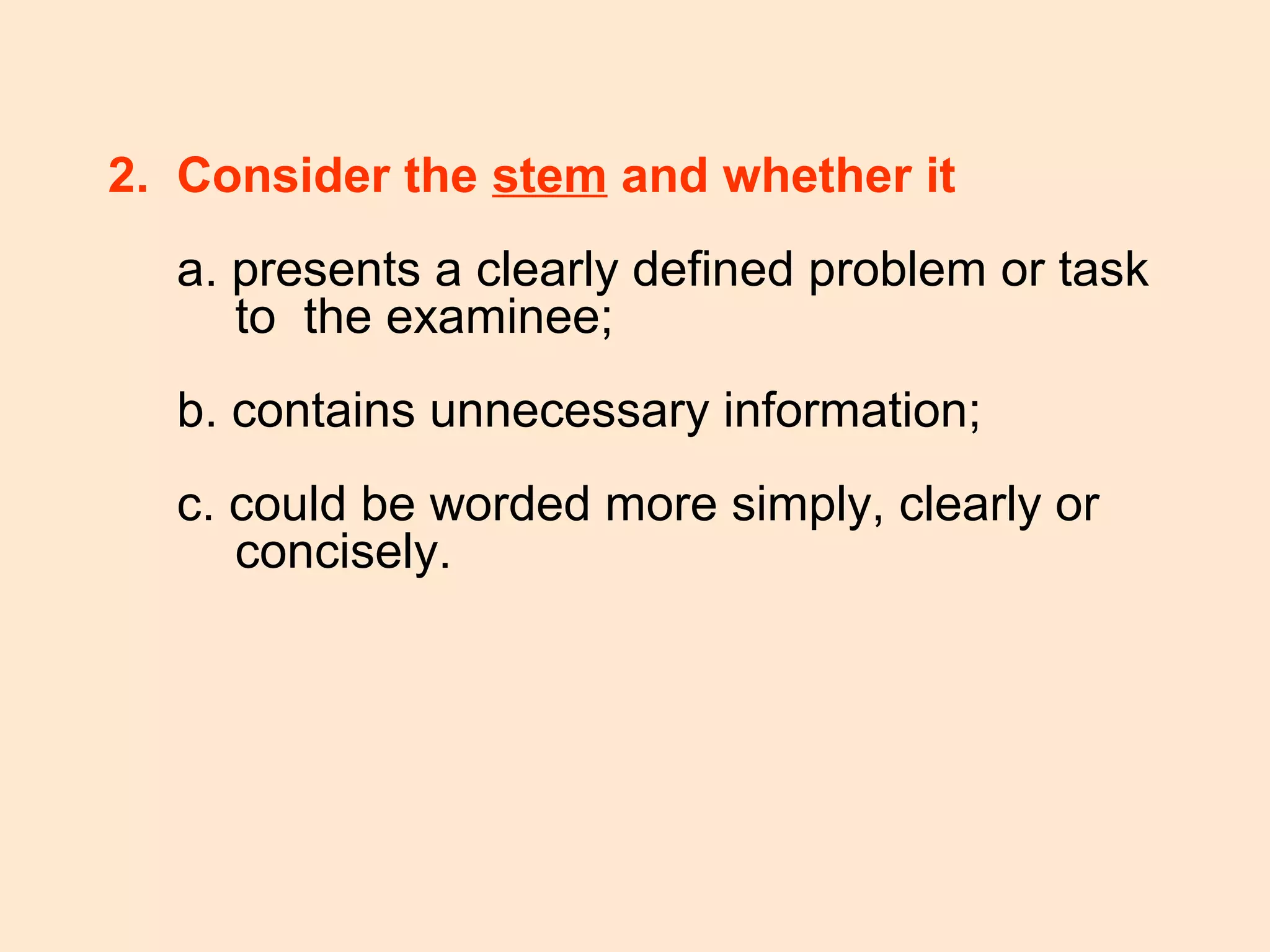 2. Consider the stem and whether it
a. presents a clearly defined problem or task
to the examinee;
b. contains unnecessary information;
c. could be worded more simply, clearly or
concisely.
 