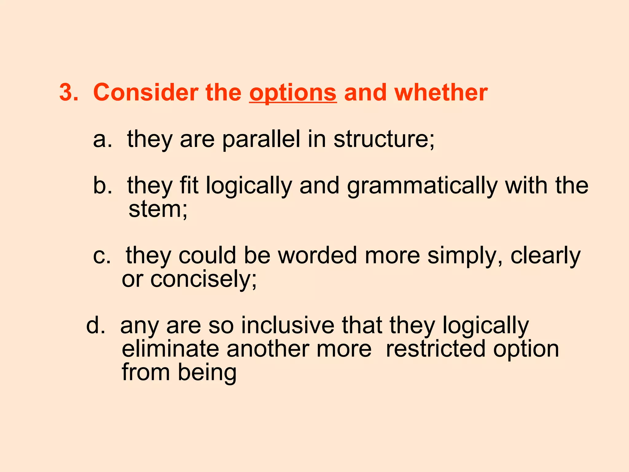 3. Consider the options and whether
a. they are parallel in structure;
b. they fit logically and grammatically with the
stem;
c. they could be worded more simply, clearly
or concisely;
d. any are so inclusive that they logically
eliminate another more restricted option
from being
 