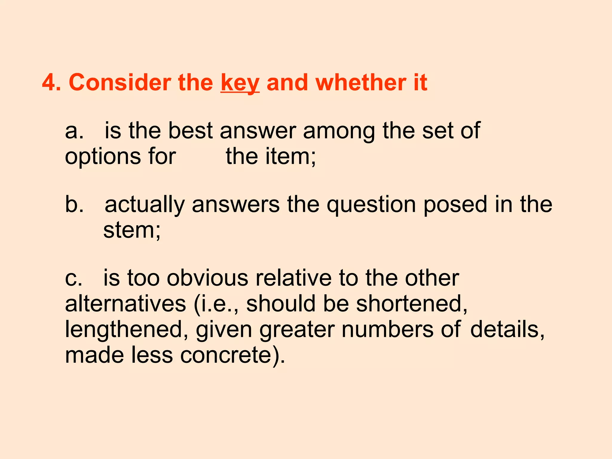 4. Consider the key and whether it
a. is the best answer among the set of
options for the item;
b. actually answers the question posed in the
stem;
c. is too obvious relative to the other
alternatives (i.e., should be shortened,
lengthened, given greater numbers of details,
made less concrete).
 