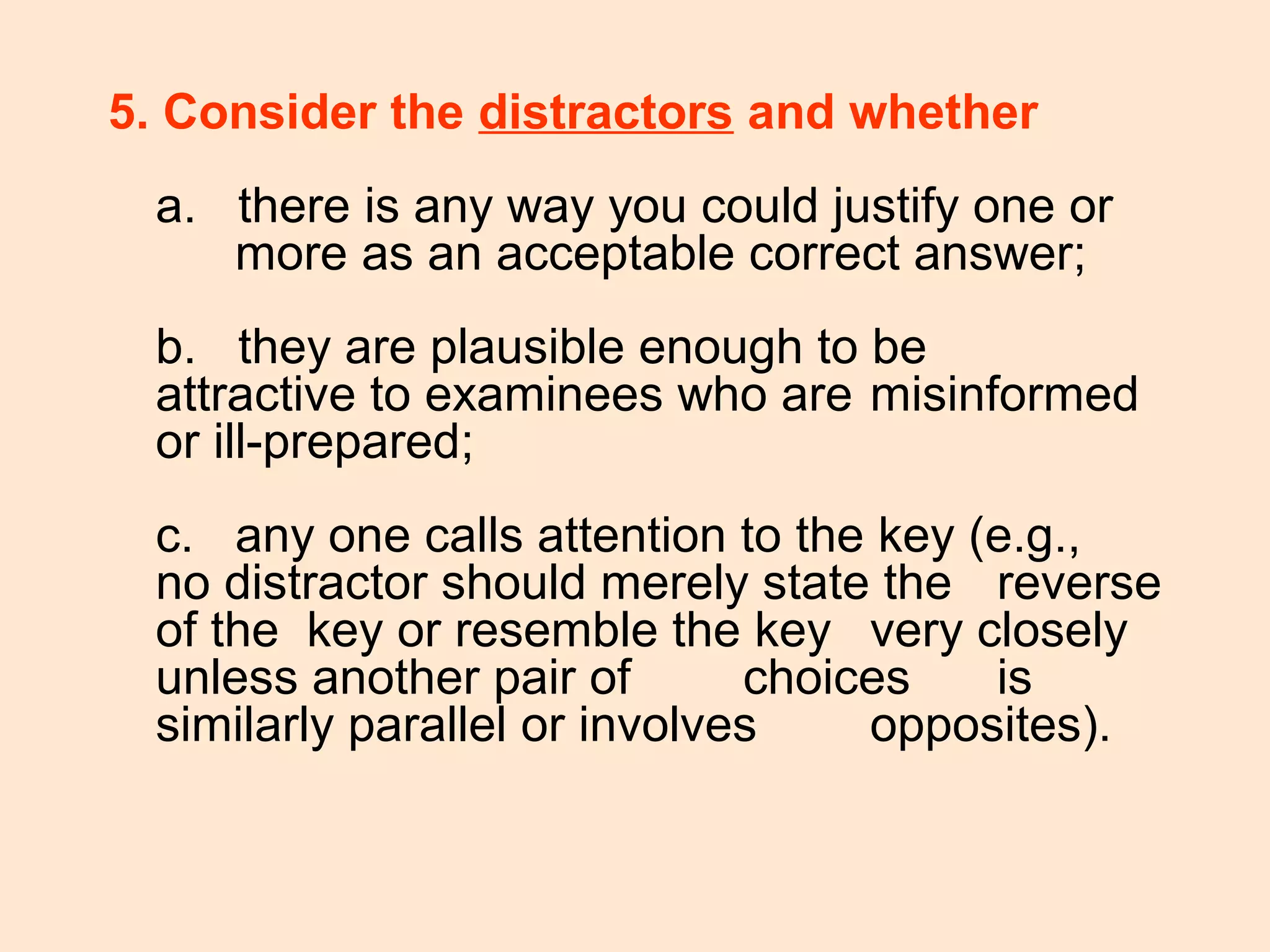 5. Consider the distractors and whether
a. there is any way you could justify one or
more as an acceptable correct answer;
b. they are plausible enough to be
attractive to examinees who are misinformed
or ill-prepared;
c. any one calls attention to the key (e.g.,
no distractor should merely state the reverse
of the key or resemble the key very closely
unless another pair of choices is
similarly parallel or involves opposites).
 