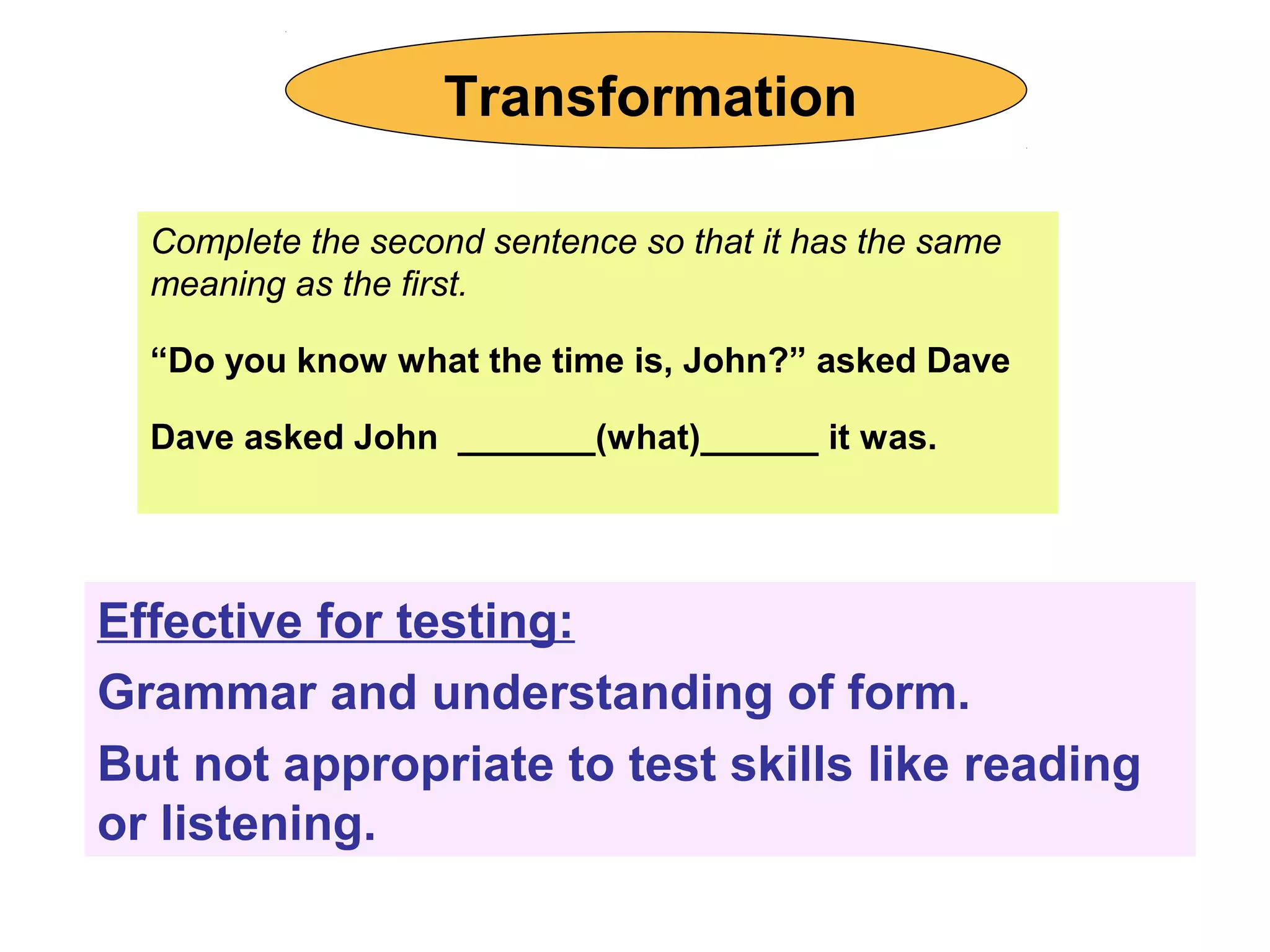 Complete the second sentence so that it has the same
meaning as the first.
“Do you know what the time is, John?” asked Dave
Dave asked John _______(what)______ it was.
Effective for testing:
Grammar and understanding of form.
But not appropriate to test skills like reading
or listening.
Transformation
 