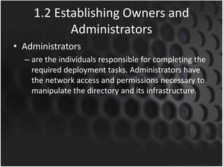 1.2 Establishing Owners and
Administrators
• Administrators
– are the individuals responsible for completing the
required deployment tasks. Administrators have
the network access and permissions necessary to
manipulate the directory and its infrastructure.
 