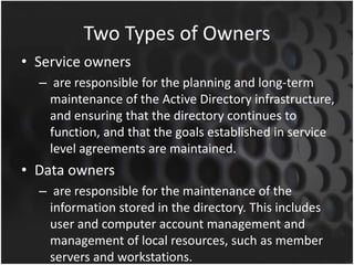 Two Types of Owners
• Service owners
– are responsible for the planning and long-term
maintenance of the Active Directory infrastructure,
and ensuring that the directory continues to
function, and that the goals established in service
level agreements are maintained.
• Data owners
– are responsible for the maintenance of the
information stored in the directory. This includes
user and computer account management and
management of local resources, such as member
servers and workstations.
 