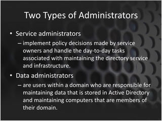 Two Types of Administrators
• Service administrators
– implement policy decisions made by service
owners and handle the day-to-day tasks
associated with maintaining the directory service
and infrastructure.
• Data administrators
– are users within a domain who are responsible for
maintaining data that is stored in Active Directory
and maintaining computers that are members of
their domain.
 