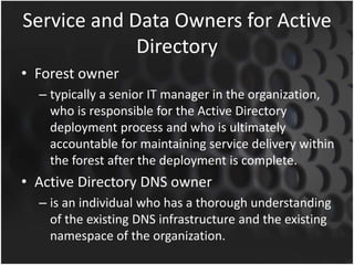 Service and Data Owners for Active
Directory
• Forest owner
– typically a senior IT manager in the organization,
who is responsible for the Active Directory
deployment process and who is ultimately
accountable for maintaining service delivery within
the forest after the deployment is complete.
• Active Directory DNS owner
– is an individual who has a thorough understanding
of the existing DNS infrastructure and the existing
namespace of the organization.
 