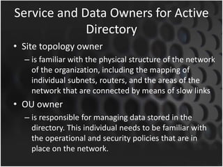 Service and Data Owners for Active
Directory
• Site topology owner
– is familiar with the physical structure of the network
of the organization, including the mapping of
individual subnets, routers, and the areas of the
network that are connected by means of slow links
• OU owner
– is responsible for managing data stored in the
directory. This individual needs to be familiar with
the operational and security policies that are in
place on the network.
 