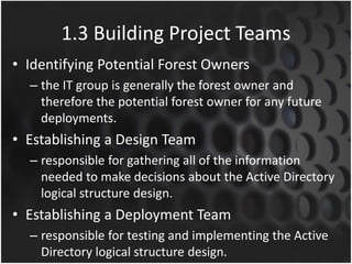 1.3 Building Project Teams
• Identifying Potential Forest Owners
– the IT group is generally the forest owner and
therefore the potential forest owner for any future
deployments.
• Establishing a Design Team
– responsible for gathering all of the information
needed to make decisions about the Active Directory
logical structure design.
• Establishing a Deployment Team
– responsible for testing and implementing the Active
Directory logical structure design.
 