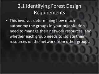 2.1 Identifying Forest Design
Requirements
• This involves determining how much
autonomy the groups in your organization
need to manage their network resources, and
whether each group needs to isolate their
resources on the network from other groups.
 