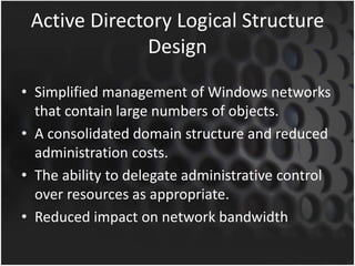 Active Directory Logical Structure
Design
• Simplified management of Windows networks
that contain large numbers of objects.
• A consolidated domain structure and reduced
administration costs.
• The ability to delegate administrative control
over resources as appropriate.
• Reduced impact on network bandwidth
 