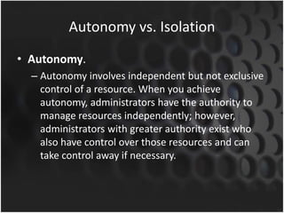 Autonomy vs. Isolation
• Autonomy.
– Autonomy involves independent but not exclusive
control of a resource. When you achieve
autonomy, administrators have the authority to
manage resources independently; however,
administrators with greater authority exist who
also have control over those resources and can
take control away if necessary.
 