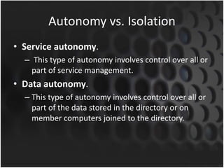 Autonomy vs. Isolation
• Service autonomy.
– This type of autonomy involves control over all or
part of service management.
• Data autonomy.
– This type of autonomy involves control over all or
part of the data stored in the directory or on
member computers joined to the directory.
 