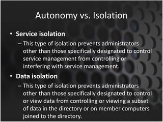 Autonomy vs. Isolation
• Service isolation
– This type of isolation prevents administrators
other than those specifically designated to control
service management from controlling or
interfering with service management.
• Data isolation
– This type of isolation prevents administrators
other than those specifically designated to control
or view data from controlling or viewing a subset
of data in the directory or on member computers
joined to the directory.
 