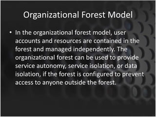 Organizational Forest Model
• In the organizational forest model, user
accounts and resources are contained in the
forest and managed independently. The
organizational forest can be used to provide
service autonomy, service isolation, or data
isolation, if the forest is configured to prevent
access to anyone outside the forest.
 