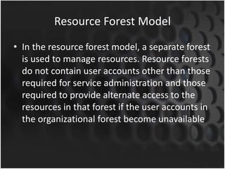 Resource Forest Model
• In the resource forest model, a separate forest
is used to manage resources. Resource forests
do not contain user accounts other than those
required for service administration and those
required to provide alternate access to the
resources in that forest if the user accounts in
the organizational forest become unavailable.
 