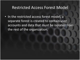 Restricted Access Forest Model
• In the restricted access forest model, a
separate forest is created to contain user
accounts and data that must be isolated from
the rest of the organization.
 