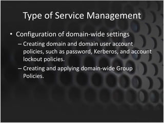 Type of Service Management
• Configuration of domain-wide settings
– Creating domain and domain user account
policies, such as password, Kerberos, and account
lockout policies.
– Creating and applying domain-wide Group
Policies.
 