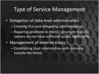 Type of Service Management
• Delegation of data-level administration
– Creating OUs and delegating administration.
– Repairing problems in the OU structure that OU
owners do not have sufficient access rights to fix
• Management of external trusts
– Establishing trust relationships with domains
outside the forest.
 