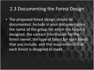 2.3 Documenting the Forest Design
• The proposed forest design should be
documented. Include in your documentation
the name of the group for which the forest is
designed, the contact information for the
forest owner, the type of forest for each forest
that you include, and the requirements that
each forest is designed to meet.
 