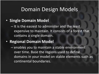 Domain Design Models
• Single Domain Model
– It is the easiest to administer and the least
expensive to maintain. It consists of a forest that
contains a single domain.
• Regional Domain Model
– enables you to maintain a stable environment
over time. Base the regions used to define
domains in your model on stable elements such as
continental boundaries.
 