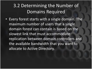 3.2 Determining the Number of
Domains Required
• Every forest starts with a single domain. The
maximum number of users that a single
domain forest can contain is based on the
slowest link that must accommodate
replication between domain controllers and
the available bandwidth that you want to
allocate to Active Directory.
 
