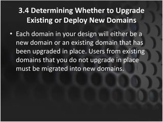 3.4 Determining Whether to Upgrade
Existing or Deploy New Domains
• Each domain in your design will either be a
new domain or an existing domain that has
been upgraded in place. Users from existing
domains that you do not upgrade in place
must be migrated into new domains.
 