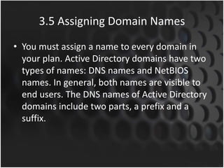 3.5 Assigning Domain Names
• You must assign a name to every domain in
your plan. Active Directory domains have two
types of names: DNS names and NetBIOS
names. In general, both names are visible to
end users. The DNS names of Active Directory
domains include two parts, a prefix and a
suffix.
 