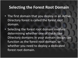 Selecting the Forest Root Domain
• The first domain that you deploy in an Active
Directory forest is called the forest root
domain.
• Selecting the forest root domain involves
determining whether one of the Active
Directory domains in your domain design can
function as the forest root domain, or
whether you need to deploy a dedicated
forest root domain.
 