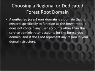 Choosing a Regional or Dedicated
Forest Root Domain
• A dedicated forest root domain is a domain that is
created specifically to function as the forest root. It
does not contain any user accounts other than the
service administrator accounts for the forest root
domain, and it does not represent any region in your
domain structure.
 