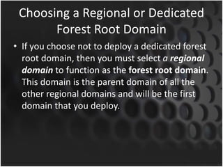 Choosing a Regional or Dedicated
Forest Root Domain
• If you choose not to deploy a dedicated forest
root domain, then you must select a regional
domain to function as the forest root domain.
This domain is the parent domain of all the
other regional domains and will be the first
domain that you deploy.
 