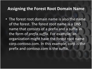 Assigning the Forest Root Domain Name
• The forest root domain name is also the name
of the forest. The forest root name is a DNS
name that consists of a prefix and a suffix in
the form of prefix.suffix. For example, an
organization might have the forest root name
corp.contoso.com. In this example, corp is the
prefix and contoso.com is the suffix.
 