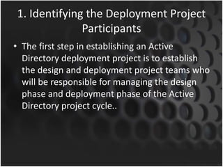 1. Identifying the Deployment Project
Participants
• The first step in establishing an Active
Directory deployment project is to establish
the design and deployment project teams who
will be responsible for managing the design
phase and deployment phase of the Active
Directory project cycle..
 
