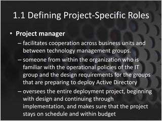 1.1 Defining Project-Specific Roles
• Project manager
– facilitates cooperation across business units and
between technology management groups.
– someone from within the organization who is
familiar with the operational policies of the IT
group and the design requirements for the groups
that are preparing to deploy Active Directory
– oversees the entire deployment project, beginning
with design and continuing through
implementation, and makes sure that the project
stays on schedule and within budget
 
