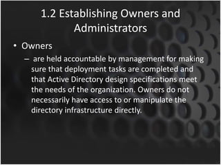 1.2 Establishing Owners and
Administrators
• Owners
– are held accountable by management for making
sure that deployment tasks are completed and
that Active Directory design specifications meet
the needs of the organization. Owners do not
necessarily have access to or manipulate the
directory infrastructure directly.
 