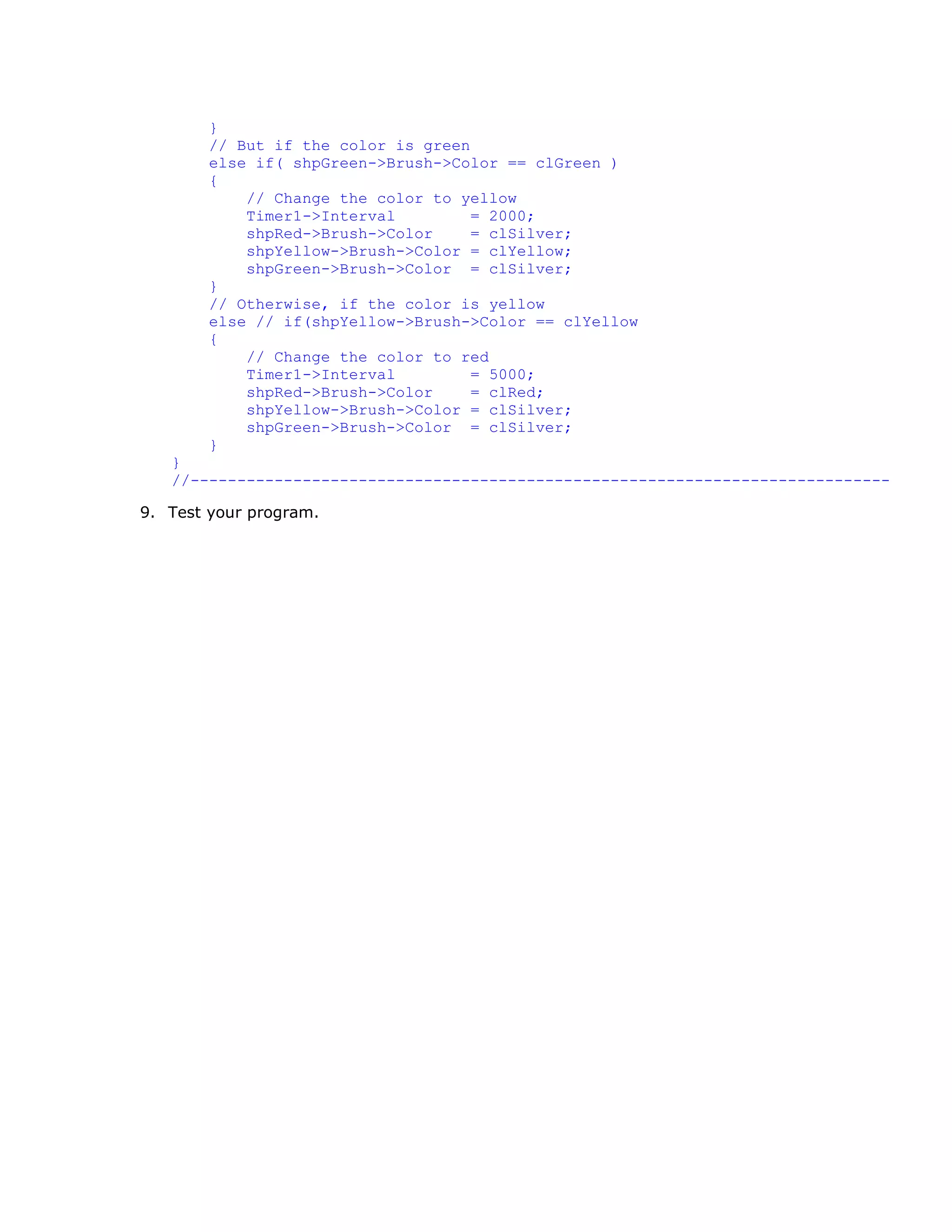 }
        // But if the color is green
        else if( shpGreen->Brush->Color == clGreen )
        {
            // Change the color to yellow
            Timer1->Interval         = 2000;
            shpRed->Brush->Color     = clSilver;
            shpYellow->Brush->Color = clYellow;
            shpGreen->Brush->Color = clSilver;
        }
        // Otherwise, if the color is yellow
        else // if(shpYellow->Brush->Color == clYellow
        {
            // Change the color to red
            Timer1->Interval         = 5000;
            shpRed->Brush->Color     = clRed;
            shpYellow->Brush->Color = clSilver;
            shpGreen->Brush->Color = clSilver;
        }
   }
   //---------------------------------------------------------------------------

9. Test your program.
 
